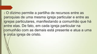 - O dízimo permite a partilha de recursos entre as
paroquias de uma mesma igreja particular e entre as
igrejas particulares, manifestando a comunhão que há
entre elas. De fato, em cada igreja particular na
comunhão com as demais está presente e atua a uma
e única igreja de cristo.
 