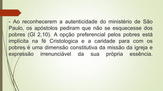 - Ao reconhecerem a autenticidade do ministério de São
Paulo, os apóstolos pediram que não se esquecesse dos
pobres (Gl 2,10). A opção preferencial pelos pobres está
implícita na fé Cristologica e a caridade para com os
pobres é uma dimensão constitutiva da missão da igreja e
expressão irrenunciável da sua própria essência.
 
