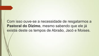 Com isso ouve-se a necessidade de resgatarmos a
Pastoral do Dízimo, mesmo sabendo que ele já
existia deste os tempos de Abraão, Jacó e Moises.
 