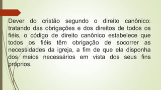 Dever do cristão segundo o direito canônico:
tratando das obrigações e dos direitos de todos os
fiéis, o código de direito canônico estabelece que
todos os fiéis têm obrigação de socorrer as
necessidades da igreja, a fim de que ela disponha
dos meios necessários em vista dos seus fins
próprios.
 