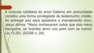 A vivencia cotidiana do amor fraterno em comunidade
constitui uma forma privilegiada de testemunho cristão.
Ao entregar aos seus apóstolos o mandamento novo,
Jesus afirma: “Nisso conheceram todos que sois meus
discípulos; se tiverdes amor uns para com os outros”
(Jo 13,35). (DGAE n. 24).
 