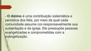 - O dízimo é uma contribuição sistemática e
periódica dos fiéis, por meio da qual cada
comunidade assume cor-responsavelmente sua
sustentação e da igreja. Ele pressupõe pessoas
evangelizadas e comprometidas com a
evangelização.
 