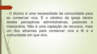 - O dízimo é uma necessidade da comunidade para
se conservar viva. É o cérebro da igreja dentro
destas perceptivas administrativas, pastorais e
missionária. Não é uma captação de recursos, mais
um dos alicerces para conservar viva a fé e a
comunidade em que vivo.
 