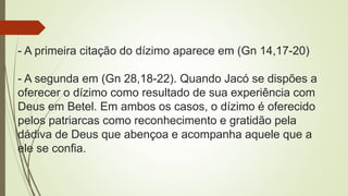 - A primeira citação do dízimo aparece em (Gn 14,17-20)
- A segunda em (Gn 28,18-22). Quando Jacó se dispões a
oferecer o dízimo como resultado de sua experiência com
Deus em Betel. Em ambos os casos, o dízimo é oferecido
pelos patriarcas como reconhecimento e gratidão pela
dádiva de Deus que abençoa e acompanha aquele que a
ele se confia.
 