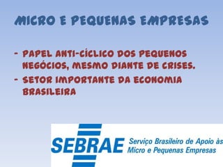 MICRO E PEQUENAS EMPRESAS
- Papel anti-cíclico dos pequenos
negócios, mesmo diante de crises.
- Setor importante da economia
brasileira
 