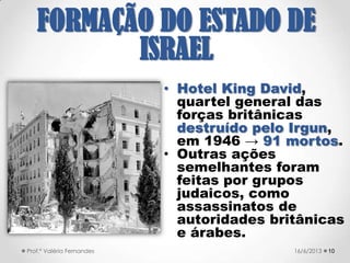  Com o fim da II Guerra Mundial e o
conhecimento da dimensão do
Holocausto, a idéia de uma pátria para
os judeus ganhou impulso.
 Com a Europa destruída e os
sentimentos antissemitas ainda
exaltados, uma enorme massa de
refugiados deixava a Europa para se
unirem aos sionistas na Palestina. Mas a
política de restrição à imigração judaica
era mantida pelo Mandato Britânico.
1021/09/2017Prof.ª Valéria Fernandes
FORMAÇÃO DO
ESTADO DE ISRAEL
 