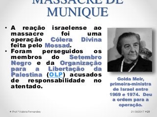 • A reação israelense ao
massacre foi uma
operação Cólera Divina
feita pelo Mossad.
• Foram perseguidos os
membros do Setembro
Negro e da Organização
para a Libertação da
Palestina (OLP) acusados
de responsabilidade no
atentado.
2121/09/2017Prof.ª Valéria Fernandes
MASSACRE DE
MUNIQUE
Golda Meir,
primeira-ministra
de Israel entre
1969 e 1974. Deu
a ordem para a
operação.
 