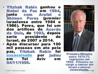• Yitzhak Rabin ganhou o
Nobel da Paz em 1994,
junto com Arafat e
Shimon Peres (premier
israelense entre 1984 e
1986). Peres, que foi um
dos artífices do Acordo
de Oslo, de 1993, depois
seria presidente de
Israel, de 2007 a 2014.
• Após discursar para 100
mil pessoas em ato pela
paz, Yitzhak Rabin foi
assassinado por judeu
em Tel Aviv em
04/11/1995.
22
Primeiro-Ministro
entre 1974-77,
regressou em
1992. Primeiro no
cargo a nascer em
Israel e morrer
assassinado.21/09/2017Prof.ª Valéria Fernandes
 