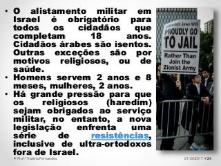 2421/09/2017Prof.ª Valéria Fernandes
• O alistamento militar em
Israel é obrigatório para
todos os cidadãos que
completam 18 anos.
Cidadãos árabes são isentos.
Outras exceções são por
motivos religiosos, ou de
saúde.
• Homens servem 2 anos e 8
meses, mulheres, 2 anos.
• Há grande pressão para que
os religiosos (haredim)
sejam obrigados ao serviço
militar, no entanto, a nova
legislação enfrenta uma
série de resistências,
inclusive de ultra-ortodoxos
fora de Israel.
 
