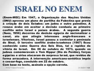 (Enem-MEC) Em 1947, a Organização das Nações Unidas
(ONU) aprovou um plano de partilha da Palestina que previa
a criação de dois Estados: um judeu e outro palestino. A
recusa árabe em aceitar a decisão conduziu ao primeiro
conflito entre Israel e países árabes. A segunda guerra
(Suez, 1956) decorreu da decisão egípcia de nacionalizar o
canal, ato que atingia interesses anglo-franceses e
israelenses. Vitorioso, Israel passou a controlar a península
do Sinai. O terceiro conflito árabe-israelense (1967) ficou
conhecido como Guerra dos Seis Dias, tal a rapidez da
vitória de Israel. Em 06 de outubro de 1973, quando os
judeus comemoravam o Yom Kippur (Dia do Perdão), forças
egípcias e sírias atacaram de surpresa Israel, que revidou de
forma arrasadora. A intervenção americano-soviética impôs
o cessar-fogo, concluído em 22 de outubro.
Com base no texto, assinale a opção correta.
2521/09/2017Prof.ª Valéria Fernandes
ISRAEL NO ENEM
 