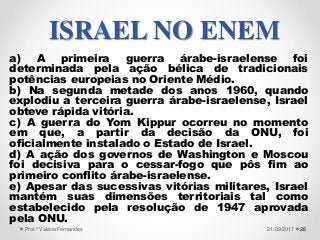 a) A primeira guerra árabe-israelense foi
determinada pela ação bélica de tradicionais
potências europeias no Oriente Médio.
b) Na segunda metade dos anos 1960, quando
explodiu a terceira guerra árabe-israelense, Israel
obteve rápida vitória.
c) A guerra do Yom Kippur ocorreu no momento
em que, a partir da decisão da ONU, foi
oficialmente instalado o Estado de Israel.
d) A ação dos governos de Washington e Moscou
foi decisiva para o cessar-fogo que pôs fim ao
primeiro conflito árabe-israelense.
e) Apesar das sucessivas vitórias militares, Israel
mantém suas dimensões territoriais tal como
estabelecido pela resolução de 1947 aprovada
pela ONU.
2621/09/2017Prof.ª Valéria Fernandes
ISRAEL NO ENEM
 