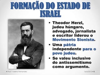  Theodor Herzl,
judeu húngaro,
advogado, jornalista
e escritor liderou o
Movimento Sionista.
 Uma pátria
independente para o
povo judeu.
 Se valeu inclusive
do antissemitismo
como argumento.
321/09/2017Prof.ª Valéria Fernandes
FORMAÇÃO DO
ESTADO DE ISRAEL
 