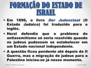  Em 1896, o livro Der Judenstaat (O
Estado Judaico) foi traduzido para o
inglês.
 Herzl defendia que o problema do
antissemitismo só seria resolvido quando
os judeus pudessem se estabelecer em
um Estado nacional independente.
 A questão ficou pendente até depois da II
Guerra, mas a migração de judeus para a
Palestina iniciou-se já nesse momento.
421/09/2017Prof.ª Valéria Fernandes
FORMAÇÃO DO
ESTADO DE ISRAEL
 