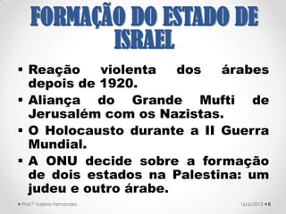  A Declaração Balfour, carta de
02/11/1917 escrita pelo secretário
britânico dos Assuntos Estrangeiros,
Arthur James Balfour, ao Barão
Rothschild, líder da comunidade judaica
do Reino Unido → refere-se à intenção
de facilitar a criação de uma nação
judaica na Palestina, caso o país
conseguisse derrotar o Império
Otomano → garantia ainda o
compromisso de não colocar em causa
os direitos políticos e religiosos das
populações não-judaicas
621/09/2017Prof.ª Valéria Fernandes
FORMAÇÃO DO
ESTADO DE ISRAEL
 