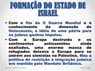  Resistência judaica em várias frentes.
 Organizações para-militares → Haganá,
Irgun, Lehi (Lohamei Herut Israel –
Lutadores para a Liberdade de Israel,
também conhecido como Stern Gang)
era uma dissidência do Irgun.
 Organizações não militares: Agência
Judaica e Organização Sionista.
 Partido Herut “Liberdade”.
921/09/2017Prof.ª Valéria Fernandes
FORMAÇÃO DO
ESTADO DE ISRAEL
 