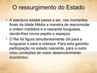 O ressurgimento do Estado A estrutura estatal passa a ser, nos momentos finais da Idade Média a maneira de reacomodar a ordem nobiliária e a nascente burguesia, dando-lhes novos papéis e espaços. O Rei foi figura simultaneamente útil para a burguesia e para a nobreza. Para esta garantiu participação no estado nascente, para a outra criou condições de maior desenvolvimento econômico. 