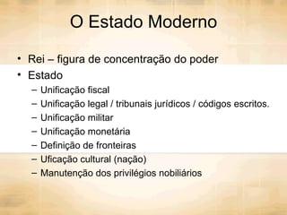 O Estado Moderno Rei – figura de concentração do poder Estado  Unificação fiscal Unificação legal / tribunais jurídicos / códigos escritos. Unificação militar Unificação monetária Definição de fronteiras Uficação cultural (nação) Manutenção dos privilégios nobiliários 