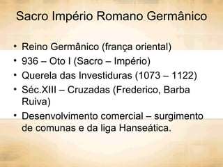 Sacro Império Romano Germânico Reino Germânico (frança oriental) 936 – Oto I (Sacro – Império) Querela das Investiduras (1073 – 1122) Séc.XIII – Cruzadas (Frederico, Barba Ruiva) Desenvolvimento comercial – surgimento de comunas e da liga Hanseática. 
