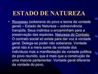 ESTADO DE NATUREZA
• Rousseau (soberania do povo e teoria da vontade
geral) – Estado de Natureza – sobrevivência
tranqüila. Seus instintos o encaminham para a
preservação das espécies. Natureza do Contrato.
O contrato social só existe para dar voz à vontade
geral. Delega-se poder não soberania. Vontade
geral não é a mera soma da vontade dos
indivíduos mas a manifestação da vontade política
do povo reunido, que é mais que a construção de
uma maioria parlamentar. Vontade geral diferente
da vontade do povo.
 