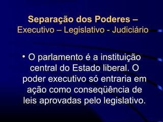 Separação dos Poderes –
Executivo – Legislativo - Judiciário
• O parlamento é a instituição
central do Estado liberal. O
poder executivo só entraria em
ação como conseqüência de
leis aprovadas pelo legislativo.
 