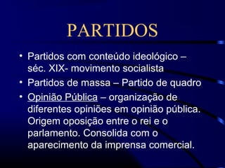 PARTIDOS
• Partidos com conteúdo ideológico –
séc. XIX- movimento socialista
• Partidos de massa – Partido de quadro
• Opinião Pública – organização de
diferentes opiniões em opinião pública.
Origem oposição entre o rei e o
parlamento. Consolida com o
aparecimento da imprensa comercial.
 
