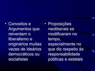 • Conceitos e
Argumentos que
reiventam o
liberalismo e
originários muitas
vezes de ideários
democráticos ou
socialistas
• Proposições
neoliberais se
modificaram no
tempo,
especialmente no
que diz respeito às
responsabilidade
públicas e estatais
 