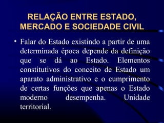 RELAÇÃO ENTRE ESTADO,
MERCADO E SOCIEDADE CIVIL
• Falar do Estado existindo a partir de uma
determinada época depende da definição
que se dá ao Estado. Elementos
constitutivos do conceito de Estado um
aparato administrativo e o cumprimento
de certas funções que apenas o Estado
moderno desempenha. Unidade
territorial.
 