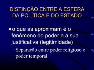 DISTINÇÃO ENTRE A ESFERA
DA POLÍTICA E DO ESTADO
♦o que as aproximam é o
fenômeno do poder e a sua
justificativa (legitimidade)
–Separação entre poder religioso e
poder temporal
 