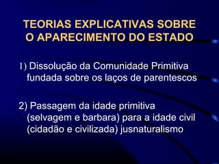 TEORIAS EXPLICATIVAS SOBRE
O APARECIMENTO DO ESTADO
1) Dissolução da Comunidade Primitiva
fundada sobre os laços de parentescos
2) Passagem da idade primitiva
(selvagem e barbara) para a idade civil
(cidadão e civilizada) jusnaturalismo
 