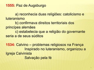 1555: Paz de Augsburgo 
a) reconhecia duas religiões: catolicismo e luteranismo 
b) confirmava direitos territoriais dos princípes alemães 
c) estabelecia que a religião do governante seria a de seus súditos 
1534: Calvino – problemas religiosos na França 
Inspirado no luteranismo, organizou a Igreja Calvinista 
Salvação pela fé 
5  