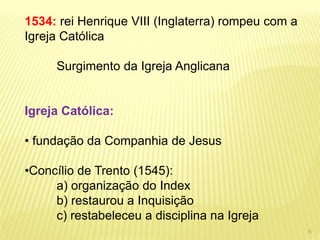 1534: rei Henrique VIII (Inglaterra) rompeu com a Igreja Católica Surgimento da Igreja Anglicana Igreja Católica: 
• fundação da Companhia de Jesus 
•Concílio de Trento (1545): a) organização do Index b) restaurou a Inquisição c) restabeleceu a disciplina na Igreja 
6  