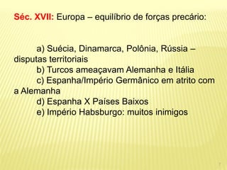 Séc. XVII: Europa – equilíbrio de forças precário: a) Suécia, Dinamarca, Polônia, Rússia – disputas territoriais b) Turcos ameaçavam Alemanha e Itália c) Espanha/Império Germânico em atrito com a Alemanha d) Espanha X Países Baixos e) Império Habsburgo: muitos inimigos 
7  