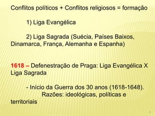 Conflitos políticos + Conflitos religiosos = formação 
1) Liga Evangélica 
2) Liga Sagrada (Suécia, Países Baixos, Dinamarca, França, Alemanha e Espanha) 
1618 – Defenestração de Praga: Liga Evangélica X Liga Sagrada 
- Início da Guerra dos 30 anos (1618-1648). Razões: ideológicas, políticas e territoriais 
8  