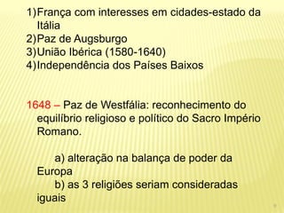 1)França com interesses em cidades-estado da Itália 
2)Paz de Augsburgo 
3)União Ibérica (1580-1640) 
4)Independência dos Países Baixos 1648 – Paz de Westfália: reconhecimento do equilíbrio religioso e político do Sacro Império Romano. a) alteração na balança de poder da Europa b) as 3 religiões seriam consideradas iguais 
9  