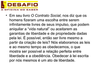 Em seu livro  O Contrato Social , nos diz que os homens fizeram uma escolha entre serem infinitamente livres de seus impulso, que podem aniquilar a “vida natural” ou aceitarem as garantias de liberdade e de propriedade dadas pela lei. É possível, então ser livre mesmo a partir da criação de leis? Nós elaboramos as leis e ao mesmo tempo as obedecemos, o que mostra ser possível a relação perfeita entre liberdade e a obediência. Obedecer à lei escrita por nós mesmos é um ato de liberdade. 