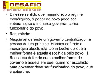 É nesse sentido que, mesmo sob o regime monárquico, o poder do povo pode ser soberano, se o monarca governar como funcionário do povo Resumindo: Maquiavel defende um governo centralizado na pessoa de um príncipe; Hobbes defende a monarquia absolutista; John Locke diz que a melhor forma é aquela escolhida pelo povo; jà Rousseau defende que a melhor forma de governo é aquela em que, quem for escolhido para governar deve ser funcionário do povo, que é soberano. 