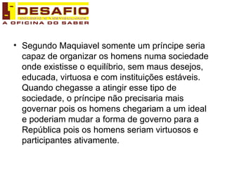 Segundo Maquiavel somente um príncipe seria capaz de organizar os homens numa sociedade onde existisse o equilíbrio, sem maus desejos, educada, virtuosa e com instituições estáveis. Quando chegasse a atingir esse tipo de sociedade, o príncipe não precisaria mais governar pois os homens chegariam a um ideal e poderiam mudar a forma de governo para a República pois os homens seriam virtuosos e participantes ativamente.  