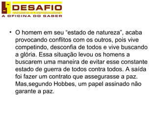 O homem em seu “estado de natureza”, acaba provocando conflitos com os outros, pois vive competindo, desconfia de todos e vive buscando a glória. Essa situação levou os homens a buscarem uma maneira de evitar esse constante estado de guerra de todos contra todos. A saída foi fazer um contrato que assegurasse a paz. Mas,segundo Hobbes, um papel assinado não garante a paz.  