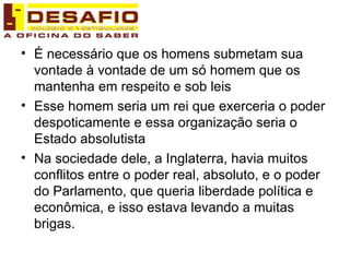 É necessário que os homens submetam sua vontade à vontade de um só homem que os mantenha em respeito e sob leis Esse homem seria um rei que exerceria o poder despoticamente e essa organização seria o Estado absolutista Na sociedade dele, a Inglaterra, havia muitos conflitos entre o poder real, absoluto, e o poder do Parlamento, que queria liberdade política e econômica, e isso estava levando a muitas brigas.  
