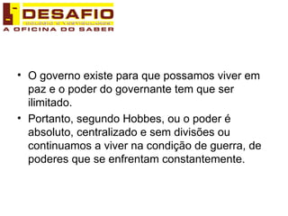 O governo existe para que possamos viver em paz e o poder do governante tem que ser ilimitado.  Portanto, segundo Hobbes, ou o poder é absoluto, centralizado e sem divisões ou continuamos a viver na condição de guerra, de poderes que se enfrentam constantemente. 