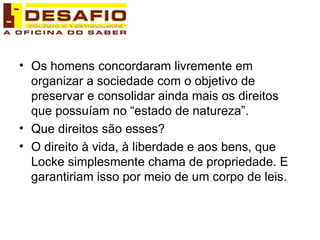 Os homens concordaram livremente em organizar a sociedade com o objetivo de preservar e consolidar ainda mais os direitos que possuíam no “estado de natureza”. Que direitos são esses? O direito à vida, à liberdade e aos bens, que Locke simplesmente chama de propriedade. E garantiriam isso por meio de um corpo de leis.  