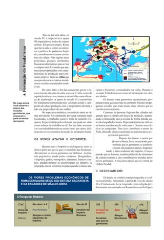 Para se ter uma idéia, no
                                    século IV o império teve quase
                                    90 imperadores, todos de origem
                                    militar. Em pouco tempo, Roma
        A Formação do Feudalismo




                                    que havia sido o centro econômi-
                                    co e político do poderoso Impé-
                                    rio, transformou-se numa carica-
                                    tura de cidade. Nas regiões mais
                                    próximas, grandes latifúndios
                                    buscaram alternativas para evitar
                                    o colapso total. Foi assim que apa-
                                    receram propriedades com carac-
                                    terísticas de produção para con-
                                    sumo próprio. Eram as villas que
                                    ensejavam características econô-
                                    micas similares aos feudos medi-
                                    evais.
                                            De outro lado, o fim das conquistas gerou o en-    caram o Ocidente, comandados por Átila. Durante a
                                    carecimento da mão-de-obra escrava. O alto custo de        invasão Átila deixou um rastro de destruição em vári-
                                    aquisição do escravo, minou a escravidão como alicer-      as cidades.
                                    ce de exploração. A partir do século III a escravidão              Os hunos eram guerreiros excepcionais, pre-
No mapa acima                       foi lentamente substituída pelo colonato aonde o cam-      parados para qualquer tipo de combate. Montavam pe-
você observa o                      ponês dividia a produção com o proprietário da terra e     quenos cavalos que eram muito mais velozes que os
roteiro das
                                    não era propriedade de um senhor.                          cavalos convencionais.
invasões
germânicas, que                             No aspecto econômico, o comércio entre as vá-              Centenas de pessoas fugiram das cidades mi-
arrasaram a                         rias províncias foi substituído por uma estrutura mais     grando para o campo em busca de proteção, acentu-
parte ocidental                     localizada, e o trabalho escravo fonte de sustento e ri-   ando a ruralização que já existia de forma tímida, an-
do império
                                    queza, foi permutado pelo colonato, que pode ser visto     tes da chegada dos hunos. Depois de inúmeras vitórias
                                    como esboço do trabalho servil. Por um lado, termina-      os hunos marcharam de volta para o Oriente sem efe-
                                    va a sociedade baseada no escravismo, por outro, deli-     tivar as conquistas. Para isso contribuiu a morte de
                                    neavam-se os elementos do modo de produção feudal.         Átila, diluindo a força canalizada no carisma desse ex-
                                                                                                            cepcional guerreiro.
                                    OS HUNOS ATACAM O OCIDENTE.                                                        Depois dos hunos, a porta que
                                                                                                               já estava aberta, ficou escancarada, per-
                                                                                                                mitindo que os germanos se estabele-
                                            Quanto mais o Império se enfraquecia, mais se                       cessem em pequenos reinos, fragmen-
                                    abria a porta aos povos que viviam além das fronteiras.               tando o lado ocidental do Império. O novo
                                    Ali estavam os povos germanos, ou bárbaros - expres-       mundo que se formou, resultou da fusão de elementos
                                    são pejorativa usada pelos romanos. Borgúndios,            da cultura romana e das contribuições trazidas pelos
                                    visigodos, godos, ostrogodos, alamanos, francos e ou-      povos germanos. A essa nova época dá-se o nome de
                                    tros, gradativamente se incorporaram ao Império. A         Ordem Feudal.
                                    migração inicial se tornou invasão quando os hunos ata-
                                                                                               O CRISTIANISMO

           OS PIORES PROBLEMAS ECONÔMICOS DE                                                           De inicio os cristãos eram perseguidos e o cul-
      ROMA DERIVAVAM-SE DO SEU SISTEMA ESCRAVISTA                                              to era proibido. Entretanto, a partir da crise do século
      E DA ESCASSEZ DE MÃO-DE-OBRA                                                             III o Cristianismo foi se impondo como religião pre-
                                                                                               dominante, encontrando em Roma o terreno fértil para


   O Tempo da História

    27aC                           Séculos I e II                           Século III         395               450                      476

    Início do                      Pax Romana                               Declínio do        Divisão do        Átila                    Ataque
    Império -                                                               Império            Império                                    a Roma
                                   Apogeu e maior                           Romano                               Ataque
    Otávio                         expansão do                                                 Invasões          dos Hunos
                                   império                                                     dos povos
                                                                                               germanos
 