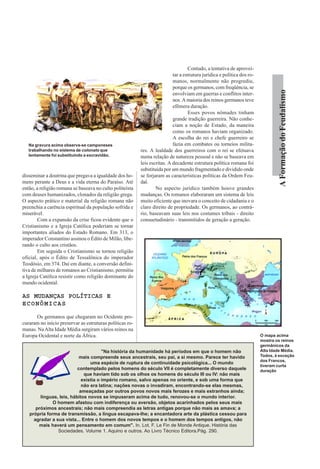 Contudo, a tentativa de aprovei-
                                                                           tar a estrutura jurídica e política dos ro-
                                                                           manos, normalmente não progrediu,
                                                                           porque os germanos, com freqüência, se




                                                                                                                                  A Formação do Feudalismo
                                                                           envolviam em guerras e conflitos inter-
                                                                           nos. A maioria dos reinos germanos teve
                                                                           efêmera duração.
                                                                                   Esses povos nômades tinham
                                                                           grande tradição guerreira. Não conhe-
                                                                           ciam a noção de Estado, da maneira
                                                                           como os romanos haviam organizado.
                                                                           A escolha do rei e chefe guerreiro se
   Na gravura acima observa-se camponeses                                  fazia em combates ou torneios milita-
   trabalhando no sistema de colonato que                 res. A lealdade dos guerreiros com o rei se efetuava
   lentamente foi substituindo a excravidão.              numa relação de natureza pessoal e não se baseava em
                                                          leis escritas. A decadente estrutura política romana foi
                                                          substituída por um mundo fragmentado e dividido onde
disseminar a doutrina que pregava a igualdade dos ho-     se forjaram as características políticas da Ordem Feu-
mens perante a Deus e a vida eterna do Paraíso. Até       dal.
então, a religião romana se baseava no culto politeísta           No aspecto jurídico também houve grandes
com deuses humanizados, clonados da religião grega.       mudanças. Os romanos elaboraram um sistema de leis
O aspecto prático e material da religião romana não       muito eficiente que inovara o conceito de cidadania e o
preenchia a carência espiritual da população sofrida e    claro direito de propriedade. Os germanos, ao contrá-
miserável.                                                rio, baseavam suas leis nos costumes tribais - direito
        Com a expansão da crise ficou evidente que o      consuetudinário - transmitidos de geração a geração.
Cristianismo e a Igreja Católica poderiam se tornar
importantes aliados do Estado Romano. Em 313, o
imperador Constantino assinou o Édito de Milão, libe-
rando o culto aos cristãos.
        Em seguida o Cristianismo se tornou religião
oficial, após o Édito de Tessalônica do imperador
Teodósio, em 374. Daí em diante, a conversão defini-
tiva de milhares de romanos ao Cristianismo, permitiu
a Igreja Católica resistir como religião dominante do
mundo ocidental.

AS MUDANÇAS POLÍTICAS E
ECONÔMICAS

      Os germanos que chegaram no Ocidente pro-
curaram no início preservar as estruturas políticas ro-
manas. Na Alta Idade Média surgiram vários reinos na
Europa Ocidental e norte da África.                                                                                      O mapa acima
                                                                                                                         mostra os reinos
                                                                                                                         germânicos da
                                      "Na história da humanidade há períodos em que o homem não                          Alta Idade Média.
                           mais compreende seus ancestrais, seu pai, a si mesmo. Parece ter havido                       Todos, à exceção
                                                                                                                         dos Francos,
                                uma espécie de ruptura de continuidade psicológica... O mundo
                                                                                                                         tiveram curta
                          contemplado pelos homens do século VII é completamente diverso daquele                         duração
                             que haviam tido sob os olhos os homens do século III ou IV: não mais
                            existia o império romano, salvo apenas no oriente, e sob uma forma que
                            não era latina; nações novas o invadiram, encontrando-se elas mesmas,
                           ameaçadas por outros povos novos mais ferozes e mais estranhos ainda;
        línguas, leis, hábitos novos se impuseram acima de tudo, renovou-se o mundo interior.
              O homem afastou com indiferença ou aversão, objetos acarinhados pelos seus mais
      próximos ancestrais; não mais compreendia as letras antigas porque não mais as amava; a
   própria forma de transmissão, a língua escapava-lhe; a encantadora arte da plástica cessou para
     agradar a sua vista... Entre o homem dos novos tempos e o homem dos tempos antigos, não
       mais haverá um pensamento em comum". In. Lot, F. Le Fin de Monde Antique. História das
                Sociedades. Volume 1. Aquino e outros. Ao Livro Técnico Editora.Pág. 290.
 