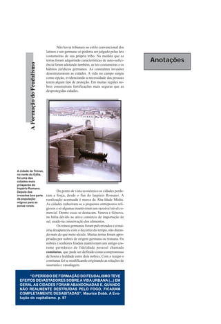 Não havia tribunais no estilo convencional dos
                                    latinos e um germano só poderia ser julgado pelas leis
                                    costumeiras de sua própria tribo. Na medida que as
                                    terras foram adquirindo características de auto-sufici-   Anotações
         A Formação do Feudalismo




                                    ência foram adotando também, as leis costumeiras e os
                                    hábitos jurídicos germanos. As constantes invasões
                                    desestruturaram as cidades. A vida no campo surgiu
                                    como opção, evidenciando a necessidade das pessoas
                                    terem algum tipo de proteção. Em muitas regiões no-
                                    bres construíram fortificações mais seguras que as
                                    desprotegidas cidades.




A cidade de Tréves,
no norte da Gália,
foi uma das
cidades mais
prósperas do
Império Romano.
Depois das                                  Do ponto de vista econômico as cidades perde-
invasões boa parte                  ram a força, desde o fim do Império Romano. A
da população                        ruralização acentuada é marca da Alta Idade Média.
migrou para as
zonas rurais.
                                    As cidades reduziram-se a pequenos entrepostos reli-
                                    giosos e só algumas mantiveram um razoável nível co-
                                    mercial. Dentre essas se destacam, Veneza e Gênova,
                                    na Itália devido ao ativo comércio de importação de
                                    sal, usado na conservação dos alimentos.
                                            Os reinos germanos foram pulverizados e a mai-
                                    oria desapareceu com o decorrer do tempo, não duran-
                                    do mais do que meio século. Muitas terras foram apro-
                                    priadas por nobres de origem germana ou romana. Os
                                    nobres e senhores feudais mantiveram um antigo cos-
                                    tume germânico de fidelidade pessoal chamado
                                    comitatus, que pode ser definido como compromisso
                                    de honra e lealdade entre dois nobres. Com o tempo o
                                    comitatus foi se modificando originando as relações de
                                    suserania e vassalagem.


       “O PERÍODO DE FORMAÇÃO DO FEUDALISMO TEVE
 EFEITOS DEVASTADORES SOBRE A VIDA URBANA (...) EM
 GERAL AS CIDADES FORAM ABANDONADAS E, QUANDO
 NÃO REALMENTE DESTRUÍDAS PELO FOGO, FICARAM
 COMPLETAMENTE DESABITADAS”. Maurice Dobb. A Evo-
 lução do capitalismo. p. 97
 