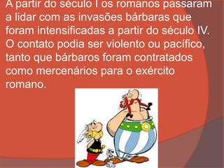 A partir do século I os romanos passaram
a lidar com as invasões bárbaras que
foram intensificadas a partir do século IV.
O contato podia ser violento ou pacífico,
tanto que bárbaros foram contratados
como mercenários para o exército
romano.
 