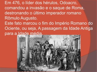 Em 476, o líder dos hérulos, Odoacro,
comandou a invasão e o saque de Roma,
destronando o último imperador romano
Rômulo Augusto.
Este fato marcou o fim do Império Romano do
Ociente, ou seja, A passagem da Idade Antiga
para a Idade média.
 