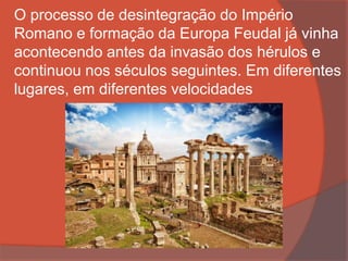 O processo de desintegração do Império
Romano e formação da Europa Feudal já vinha
acontecendo antes da invasão dos hérulos e
continuou nos séculos seguintes. Em diferentes
lugares, em diferentes velocidades
 