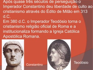 Após quase três séculos de perseguição o
Imperador Constantino deu liberdade de culto ao
cristianismo através do Édito de Milão em 313
d.C.
Em 380 d.C. o Imperador Teodósio torna o
cristianismo religião oficial de Roma e a
institucionaliza formando a Igreja Católica
Apostólica Romana.
Constantino
Teodósio
 