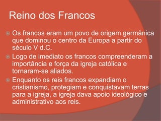 Reino dos Francos
 Os francos eram um povo de origem germânica
que dominou o centro da Europa a partir do
século V d.C.
 Logo de imediato os francos compreenderam a
importância e força da igreja católica e
tornaram-se aliados.
 Enquanto os reis francos expandiam o
cristianismo, protegiam e conquistavam terras
para a igreja, a igreja dava apoio ideológico e
administrativo aos reis.
 