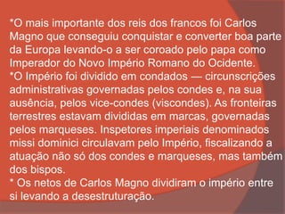*O mais importante dos reis dos francos foi Carlos
Magno que conseguiu conquistar e converter boa parte
da Europa levando-o a ser coroado pelo papa como
Imperador do Novo Império Romano do Ocidente.
*O Império foi dividido em condados — circunscrições
administrativas governadas pelos condes e, na sua
ausência, pelos vice-condes (viscondes). As fronteiras
terrestres estavam divididas em marcas, governadas
pelos marqueses. Inspetores imperiais denominados
missi dominici circulavam pelo Império, fiscalizando a
atuação não só dos condes e marqueses, mas também
dos bispos.
* Os netos de Carlos Magno dividiram o império entre
si levando a desestruturação.
 